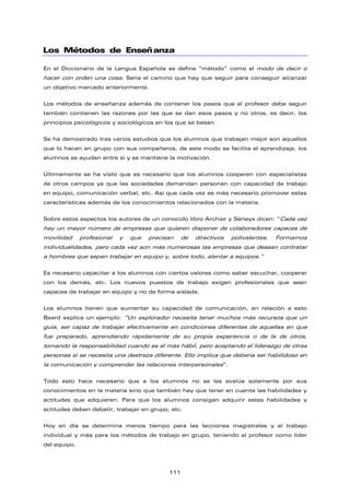 Los Métodos de Enseñanza
En el Diccionario de la Lengua Española se define “método” como el modo de decir o
hacer con orden una cosa. Sería el camino que hay que seguir para conseguir alcanzar
un objetivo marcado anteriormente.
Los métodos de enseñanza además de contener los pasos que el profesor debe seguir
también contienen las razones por las que se dan esos pasos y no otros, es decir, los
principios psicológicos y sociológicos en los que se basan.
Se ha demostrado tras varios estudios que los alumnos que trabajan mejor son aquellos
que lo hacen en grupo con sus compañeros, de este modo se facilita el aprendizaje, los
alumnos se ayudan entre sí y se mantiene la motivación.
Últimamente se ha visto que es necesario que los alumnos cooperen con especialistas
de otros campos ya que las sociedades demandan personan con capacidad de trabajo
en equipo, comunicación verbal, etc. Así que cada vez es más necesario promover estas
características además de los conocimientos relacionados con la materia.
Sobre estos aspectos los autores de un conocido libro Archier y Sérieyx dicen: “Cada vez
hay un mayor número de empresas que quieren disponer de colaboradores capaces de
movilidad profesional y que precisan de directivos polivalentes. Formamos
individualidades, pero cada vez son más numerosas las empresas que desean contratar
a hombres que sepan trabajar en equipo y, sobre todo, alentar a equipos.”
Es necesario capacitar a los alumnos con ciertos valores como saber escuchar, cooperar
con los demás, etc. Los nuevos puestos de trabajo exigen profesionales que sean
capaces de trabajar en equipo y no de forma aislada.
Los alumnos tienen que aumentar su capacidad de comunicación, en relación a esto
Beard explica un ejemplo: “Un explorador necesita tener muchos más recursos que un
guía, ser capaz de trabajar efectivamente en condiciones diferentes de aquellas en que
fue preparado, aprendiendo rápidamente de su propia experiencia o de la de otros,
tomando la responsabilidad cuando es el más hábil, pero aceptando el liderazgo de otras
personas si se necesita una destreza diferente. Ello implica que debería ser habilidoso en
la comunicación y comprender las relaciones interpersonales”.
Todo esto hace necesario que a los alumnos no se les evalúe solamente por sus
conocimientos en la materia sino que también hay que tener en cuenta las habilidades y
actitudes que adquieren. Para que los alumnos consigan adquirir estas habilidades y
actitudes deben debatir, trabajar en grupo, etc.
Hoy en día se determina menos tiempo para las lecciones magistrales y el trabajo
individual y más para los métodos de trabajo en grupo, teniendo al profesor como líder
del equipo.
111
 