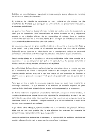 Debido a las necesidades que hay actualmente es necesario que se adapten los métodos
de enseñanza en las universidades.
El problema del método de enseñanza es muy importante, sin método no hay
enseñanza. La finalidad que persiguen las universidades es proporcionar instrucción,
aprendizaje y educación.
Lo que hay que hacer es buscar el mejor método para cubrir todas las necesidades y
para que los contenidos sean transmitidos de forma eficiente. Es muy importante
atender a los métodos además de los contenidos, el método tiene un carácter
instrumental pero esto no lo hace secundario. Si no se eligen los métodos adecuados los
conocimientos no se transmitirán de forma correcta.
La enseñanza depende en gran medida de cómo se transmite la información, Pujol y
Fons dicen: “Sin querer hacer de la empresa educativa una copia de la empresa
industrial, como pretende un cierto gusto por el management cultural, es razonable
pensar que una mejora en la tecnología educativa se traduzca en mayor rendimiento.
Como escribe Coobs en la introducción de su conocida obra <<La crisis mundial de la
educación>>, no se comprende por qué si en agricultura se ha pasado del arado al
tractor, en la educación se debe permanecer en la pizarra.”
La multiplicidad de los métodos es la principal característica a tener en cuenta para que
en la enseñanza se realice la renovación didáctica. No siempre se puede asignar el
mismo método, existen muchos y hay que buscar el más adecuado en relación al
objetivo que se pretende conseguir y el grado de preparación que se quiera dar al
alumno.
Para que se lleve a cabo la enseñanza superior juega un papel muy importante la
tecnología educativa. Lo que asimilan o no asimilan los alumnos depende en gran
medida de las técnicas y procedimientos que se utilizan para realizar la enseñanza.
De forma tradicional el profesor universitario y también, aunque en menor medida, el
profesor de enseñanza media ha utilizado demasiados verbalismos y abusado del uso
del método expositivo, esto hace que los alumnos muestren un comportamiento de
pasividad y culto a la memoria, comportamientos que no son deseados ni adecuados
para un buen proceso de aprendizaje.
Pujol y Fons citan: “Ningún profesor enseña bien si sus alumnos no aprenden. De nada
sirve que él crea que enseña bien si sus alumnos no alcanzan los objetivos de
conocimientos o comportamientos que él esperaba.”
Para los métodos de enseñanza es necesario la multiplicidad de sistemas para que se
puedan adaptar al entorno y al grupo de alumnos al que va dirigido.
112
 