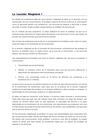 La Lección Magistral I
El método de enseñanza definido como lección magistral se basa en el docente y en la
transmisión de los conocimientos. El profesor expone de forma continua la información
como si estuviera dando una conferencia. Los alumnos se dedican a escuchar y tomar
apuntes; si tienen dudas pueden preguntarlas y el profesor las solucionará.
Es un método de tipo expositivo, la labor didáctica la tiene el profesor ya que es el
docente quien interviene la mayor parte del tiempo y los alumnos lo único que hacen es
percibir los conocimientos que transmite el profesor.
Con el tipo de enseñanza que se da en la universidad es el profesor quien tiene la mayor
parte de carga en la enseñanza de los contenidos.
En la lección magistral se da un proceso de comunicación unidireccional del profesor al
alumno, el profesor tiene un papel activo, es el que da la información, y los alumnos
pasivo, son los que reciben la información.
Las características principales que tiene la lección magistral son las que se muestran a
continuación:
• Transmisión de conocimientos.
• Ofrecer un enfoque crítico de la disciplina para que los alumnos reflexionen y
descubran las relaciones entre los diversos conceptos.
• Formar una mentalidad crítica en la forma de afrontar los problemas y la
existencia de un método.
Lo que ocurre es que en la práctica docente no se dan los dos últimos puntos y se centra
en la transmisión de contenidos, esto hace que en la práctica de la lección magistral
predomine la actividad del profesor en el proceso didáctico y éste consiste en enseñar, el
aprendizaje no es lo principal, queda en un segundo plano.
El saber se basa en transmitir unos temas y el alumno debe limitarse a memorizarlos.
Todo esto hace que este tipo de método haya sido criticado a lo largo del tiempo. Las
críticas se centran sobre todo en dos aspectos, la pasividad del alumno y la poca
efectividad en la transmisión de los contenidos. Los argumentos que proponen son que
la información se puede encontrar fácilmente en los libros y son preferibles a los apuntes
que el alumno toma en el aula.
En las lecciones magistrales el profesor no tiene casi posibilidades para comprobar que
los conocimientos están siendo asimilados de forma correcta por parte de los alumnos.
No existe casi comunicación entre profesor y alumno y por ello el profesor no puede
valorar lo eficaz que esta siendo su enseñanza hasta que no realiza las pruebas de
examen a los alumnos.
113
 