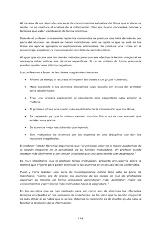 Al tratarse de un relato de una serie de conocimientos extraídos de libros que el docente
repite, no se produce el análisis de la información. Dan por bueno conceptos, teorías y
técnicas que están cambiando de forma continua.
Cuando el profesor únicamente repite los contenidos se produce una falta de interés por
parte del alumno, las clases se hacen monótonas, sólo se repite lo que ya está en los
libros sin aportar ejemplos ni explicaciones adicionales. Se produce una rutina en el
aprendizaje, repetición y memorización con falta de sentido crítico.
Al igual que ocurre con los demás métodos para que sea efectiva la lección magistral es
necesario saber utilizar sus técnicas específicas. Si no se utilizan de forma adecuada
pueden ocasionarse efectos negativos.
Los profesores a favor de las clases magistrales destacan:
• Ahorro de tiempo y recursos al impartir las clases a un grupo numeroso.
• Hace accesible a los alumnos disciplinas cuyo estudio sin ayuda del profesor
sería desalentador.
• Tras una primera explicación el estudiante esta capacitado para ampliar la
materia.
• El profesor ofrece una visión más equilibrada de la información que los libros.
• Es necesario ya que lo mismo existen muchos libros sobre una materia que
existen muy pocos.
• Se aprende mejor escuchando que leyendo.
• Son motivados los alumnos por los expertos en una disciplina que dan las
lecciones magistrales.
El profesor Román Sánchez argumenta que “el principal valor en el marco académico de
la lección magistral en la actualidad, es su función motivadora. Un profesor puede
mostrar más fácilmente y con mayor vivacidad que una obra escrita una asignatura.”
Es muy importante que el profesor tenga motivación, presente entusiasmo sobre la
materia que imparte para poder estimular a los alumnos en el estudio de los contenidos.
Pujol y Fons realizan una serie de investigaciones donde todo esto se pone de
manifiesto: “Como era de prever, los alumnos de las clases en que los profesores
exponían su materia de forma entusiasta aprendieron más, asimilaron mejor los
conocimientos y terminaron más motivados hacia la asignatura.”
En los estudios que se han realizado para ver como son de efectivas las diferentes
técnicas empleadas en los procesos de enseñanza, se ha visto que la lección magistral
es más eficaz si se habla que si se lee. Además la repetición es de mucha ayuda para la
facilitar la retención de la información.
114
 