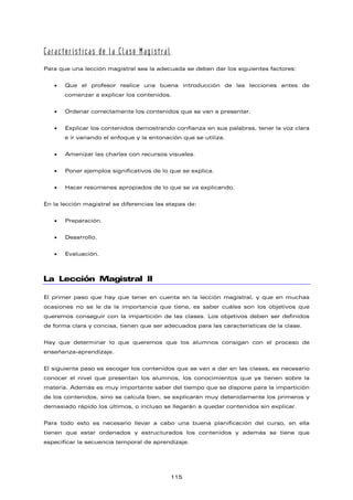 Características de la Clase Magistral
Para que una lección magistral sea la adecuada se deben dar los siguientes factores:
• Que el profesor realice una buena introducción de las lecciones antes de
comenzar a explicar los contenidos.
• Ordenar correctamente los contenidos que se van a presentar.
• Explicar los contenidos demostrando confianza en sus palabras, tener la voz clara
e ir variando el enfoque y la entonación que se utiliza.
• Amenizar las charlas con recursos visuales.
• Poner ejemplos significativos de lo que se explica.
• Hacer resúmenes apropiados de lo que se va explicando.
En la lección magistral se diferencias las etapas de:
• Preparación.
• Desarrollo.
• Evaluación.
La Lección Magistral II
El primer paso que hay que tener en cuenta en la lección magistral, y que en muchas
ocasiones no se le da la importancia que tiene, es saber cuáles son los objetivos que
queremos conseguir con la impartición de las clases. Los objetivos deben ser definidos
de forma clara y concisa, tienen que ser adecuados para las características de la clase.
Hay que determinar lo que queremos que los alumnos consigan con el proceso de
enseñanza-aprendizaje.
El siguiente paso es escoger los contenidos que se van a dar en las clases, es necesario
conocer el nivel que presentan los alumnos, los conocimientos que ya tienen sobre la
materia. Además es muy importante saber del tiempo que se dispone para la impartición
de los contenidos, sino se calcula bien, se explicarán muy detenidamente los primeros y
demasiado rápido los últimos, o incluso se llegarán a quedar contenidos sin explicar.
Para todo esto es necesario llevar a cabo una buena planificación del curso, en ella
tienen que estar ordenados y estructurados los contenidos y además se tiene que
especificar la secuencia temporal de aprendizaje.
115
 