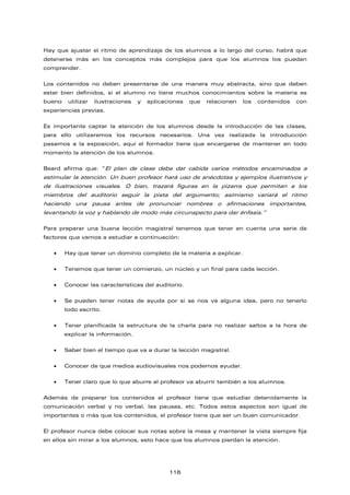 Hay que ajustar el ritmo de aprendizaje de los alumnos a lo largo del curso, habrá que
detenerse más en los conceptos más complejos para que los alumnos los puedan
comprender.
Los contenidos no deben presentarse de una manera muy abstracta, sino que deben
estar bien definidos, si el alumno no tiene muchos conocimientos sobre la materia es
bueno utilizar ilustraciones y aplicaciones que relacionen los contenidos con
experiencias previas.
Es importante captar la atención de los alumnos desde la introducción de las clases,
para ello utilizaremos los recursos necesarios. Una vez realizada la introducción
pasamos a la exposición, aquí el formador tiene que encargarse de mantener en todo
momento la atención de los alumnos.
Beard afirma que: “El plan de clase debe dar cabida varios métodos encaminados a
estimular la atención. Un buen profesor hará uso de anécdotas y ejemplos ilustrativos y
de ilustraciones visuales. O bien, trazará figuras en la pizarra que permitan a los
miembros del auditorio seguir la pista del argumento; asimismo variará el ritmo
haciendo una pausa antes de pronunciar nombres o afirmaciones importantes,
levantando la voz y hablando de modo más circunspecto para dar énfasis.”
Para preparar una buena lección magistral tenemos que tener en cuenta una serie de
factores que vamos a estudiar a continuación:
• Hay que tener un dominio completo de la materia a explicar.
• Tenemos que tener un comienzo, un núcleo y un final para cada lección.
• Conocer las características del auditorio.
• Se pueden tener notas de ayuda por si se nos va alguna idea, pero no tenerlo
todo escrito.
• Tener planificada la estructura de la charla para no realizar saltos a la hora de
explicar la información.
• Saber bien el tiempo que va a durar la lección magistral.
• Conocer de que medios audiovisuales nos podemos ayudar.
• Tener claro que lo que aburre al profesor va aburrir también a los alumnos.
Además de preparar los contenidos el profesor tiene que estudiar detenidamente la
comunicación verbal y no verbal, las pausas, etc. Todos estos aspectos son igual de
importantes o más que los contenidos, el profesor tiene que ser un buen comunicador.
El profesor nunca debe colocar sus notas sobre la mesa y mantener la vista siempre fija
en ellos sin mirar a los alumnos, esto hace que los alumnos pierdan la atención.
116
 