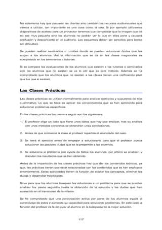 No solamente hay que preparar las charlas sino también los recursos audiovisuales que
vamos a utilizar, tan importante es una cosa como la otra. Si por ejemplo utilizamos
diapositivas de acetato para un proyector tenemos que comprobar que la imagen que dé
no sea muy pequeña sino los alumnos no podrán ver lo que en ellas pone y causará
confusión y desconcierto en el auditorio. Los esquemas deben ser sencillos para leerse
sin dificultad.
Se pueden realizar seminarios o tutorías donde se pueden solucionar dudas que les
surjan a los alumnos. Así la información que se da en las clases magistrales es
completada en los seminarios o tutorías.
Si se compara las evaluaciones de los alumnos que asisten a las tutorías o seminarios
con los alumnos que no asisten se ve lo útil que es este método. Además se ha
comprobado que los alumnos que no asisten a las clases tienen una calificación peor
que los que si asisten.
Las Clases Prácticas
Las clases prácticas se utilizan normalmente para analizar ejercicios y supuestos de tipo
cuantitativo. Lo que se hace es aplicar los conocimientos que se han aprendido para
solucionar problemas específicos.
En las clases prácticas los pasos a seguir son los siguientes:
1. El profesor elige un caso que tiene unos datos que hay que analizar, tras su análisis
con unos métodos concretos se obtendrán unas conclusiones.
2. Antes de que comience la clase el profesor repartirá el enunciado del caso.
3. Se leerá el ejercicio antes de empezar a solucionarlo para que el profesor pueda
solucionar las posibles dudas que se le presenten a los alumnos.
4. Se soluciona el problema con ayuda de todos los alumnos, por último se analizan y
discuten los resultados que se han obtenido.
Antes de la impartición de las clases prácticas hay que dar los contenidos teóricos, ya
que, las prácticas tienen que estar relacionadas con los contenidos que se han explicado
anteriormente. Estas actividades tienen la función de aclarar los conceptos, eliminar las
dudas y desarrollar habilidades.
Sirve para que los alumnos busquen las soluciones a un problema para que se puedan
analizar los pasos seguidos hasta la obtención de la solución y las dudas que han
aparecido en el transcurso de la misma.
Se ha comprobado que una participación activa por parte de los alumnos ayuda el
aprendizaje de estos y aumenta su capacidad para solucionar problemas. En este caso la
función del profesor es la de guiar al alumno en la búsqueda de la mejor solución.
117
 