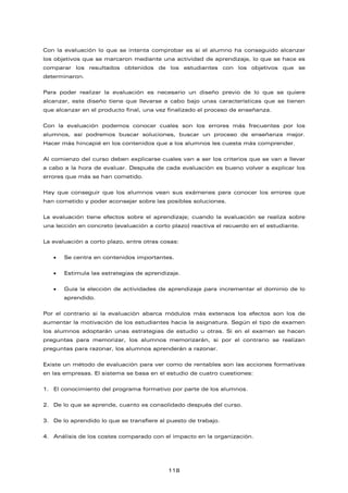 Con la evaluación lo que se intenta comprobar es si el alumno ha conseguido alcanzar
los objetivos que se marcaron mediante una actividad de aprendizaje, lo que se hace es
comparar los resultados obtenidos de los estudiantes con los objetivos que se
determinaron.
Para poder realizar la evaluación es necesario un diseño previo de lo que se quiere
alcanzar, este diseño tiene que llevarse a cabo bajo unas características que se tienen
que alcanzar en el producto final, una vez finalizado el proceso de enseñanza.
Con la evaluación podemos conocer cuales son los errores más frecuentes por los
alumnos, así podremos buscar soluciones, buscar un proceso de enseñanza mejor.
Hacer más hincapié en los contenidos que a los alumnos les cuesta más comprender.
Al comienzo del curso deben explicarse cuales van a ser los criterios que se van a llevar
a cabo a la hora de evaluar. Después de cada evaluación es bueno volver a explicar los
errores que más se han cometido.
Hay que conseguir que los alumnos vean sus exámenes para conocer los errores que
han cometido y poder aconsejar sobre las posibles soluciones.
La evaluación tiene efectos sobre el aprendizaje; cuando la evaluación se realiza sobre
una lección en concreto (evaluación a corto plazo) reactiva el recuerdo en el estudiante.
La evaluación a corto plazo, entre otras cosas:
• Se centra en contenidos importantes.
• Estimula las estrategias de aprendizaje.
• Guía la elección de actividades de aprendizaje para incrementar el dominio de lo
aprendido.
Por el contrario si la evaluación abarca módulos más extensos los efectos son los de
aumentar la motivación de los estudiantes hacia la asignatura. Según el tipo de examen
los alumnos adoptarán unas estrategias de estudio u otras. Si en el examen se hacen
preguntas para memorizar, los alumnos memorizarán, si por el contrario se realizan
preguntas para razonar, los alumnos aprenderán a razonar.
Existe un método de evaluación para ver como de rentables son las acciones formativas
en las empresas. El sistema se basa en el estudio de cuatro cuestiones:
1. El conocimiento del programa formativo por parte de los alumnos.
2. De lo que se aprende, cuanto es consolidado después del curso.
3. De lo aprendido lo que se transfiere al puesto de trabajo.
4. Análisis de los costes comparado con el impacto en la organización.
118
 
