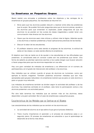 La Enseñanza en Pequeños Grupos
Beard realizó una encuesta a profesores sobre los objetivos y las ventajas de la
enseñanza en grupos pequeños, los resultados se resumen en:
• Sirve para que los alumnos puedan discutir y resolver entre ellos los problemas
que le surjan. Se pueden formular preguntas para que el alumno piense, ayudar a
los alumnos para que entiendan lo explicado, poder asegurarse de que los
alumnos no se pierden en los cursos de clases magistrales y poder tener una
comunicación más directa con los alumnos.
• Hacer que los alumnos sean más críticos y utilicen más la lógica. Además ayuda
a los alumnos a resolver problemas y hacer aplicaciones prácticas de las teorías.
• Discutir la labor de los estudiantes.
• El profesor observa como esta siendo el progreso de los alumnos, la actitud de
estos en las clases y si esta siendo efectiva la enseñanza.
El objetivo que más se repite es el de ayudar a los estudiantes en las dificultades que
presentan, lo complicado está en conocer cuales son los problemas que tienen. Una
forma de saberlo es plantear ejercicios escritos a los cuales tengan que buscar solución
o hacer preguntas para que los alumnos respondan en voz alta.
Hay una gran variedad de métodos de enseñanza y se diferencian en el número de
participantes y en el grado de intervención del profesor o los alumnos.
Hay métodos que se utilizan cuando el grupo de alumnos es numeroso, como por
ejemplo la lección magistral. También podemos encontrar métodos que son más
apropiados para grupos reducidos o la enseñanza tutorial que es para un solo alumno o
para un grupo muy reducido.
Los métodos de enseñanza también se dividen según la actividad del profesor o de los
alumnos, hay sistemas centrado en el profesor, este tiene la participación activa y los
alumnos presentan una actividad pasiva.
Por otro lado tenemos los métodos que se centran más en los alumnos, estos
desarrollan una gran actividad. Son el caso de enseñanzas a pequeños grupos.
Características de los Métodos que se Centran en el Alumno
Las características de los métodos que se centran en los alumnos son:
• La actividad del alumno es el eje sobre el que gira el proceso didáctico.
• Tiene mucha importancia el aprender y el proceso de enseñanza pasa a un
segundo plano. El proceso de enseñanza se subordina a que el aprendizaje se
desarrolle de la forma más eficaz.
119
 