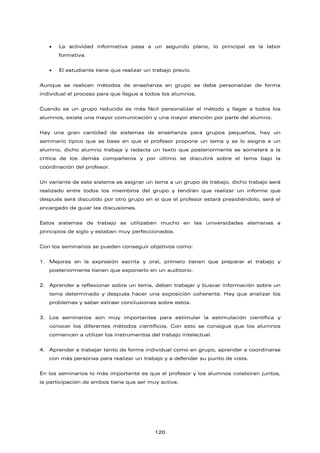 • La actividad informativa pasa a un segundo plano, lo principal es la labor
formativa.
• El estudiante tiene que realizar un trabajo previo.
Aunque se realicen métodos de enseñanza en grupo se debe personalizar de forma
individual el proceso para que llegue a todos los alumnos.
Cuando es un grupo reducido es más fácil personalizar el método y llegar a todos los
alumnos, existe una mayor comunicación y una mayor atención por parte del alumno.
Hay una gran cantidad de sistemas de enseñanza para grupos pequeños, hay un
seminario típico que se basa en que el profesor propone un tema y se lo asigna a un
alumno, dicho alumno trabaja y redacta un texto que posteriormente se someterá a la
crítica de los demás compañeros y por último se discutirá sobre el tema bajo la
coordinación del profesor.
Un variante de este sistema es asignar un tema a un grupo de trabajo, dicho trabajo será
realizado entre todos los miembros del grupo y tendrán que realizar un informe que
después será discutido por otro grupo en el que el profesor estará presidiéndolo, será el
encargado de guiar las discusiones.
Estos sistemas de trabajo se utilizaban mucho en las universidades alemanas a
principios de siglo y estaban muy perfeccionados.
Con los seminarios se pueden conseguir objetivos como:
1. Mejoras en la expresión escrita y oral, primero tienen que preparar el trabajo y
posteriormente tienen que exponerlo en un auditorio.
2. Aprender a reflexionar sobre un tema, deben trabajar y buscar información sobre un
tema determinado y después hacer una exposición coherente. Hay que analizar los
problemas y saber extraer conclusiones sobre estos.
3. Los seminarios son muy importantes para estimular la estimulación científica y
conocer los diferentes métodos científicos. Con esto se consigue que los alumnos
comiencen a utilizar los instrumentos del trabajo intelectual.
4. Aprender a trabajar tanto de forma individual como en grupo, aprender a coordinarse
con más personas para realizar un trabajo y a defender su punto de vista.
En los seminarios lo más importante es que el profesor y los alumnos colaboran juntos,
la participación de ambos tiene que ser muy activa.
120
 