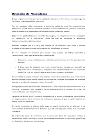Detección de Necesidades
Desde un planteamiento general, la realización de acciones formativas, tiene como punto
de partida una necesidad de formación.
Por tal necesidad debe entenderse la diferencia existente entre los conocimientos,
habilidades y actitudes que posee un colectivo humano determinado y las que realmente
debería poseer en el desempeño de un determinado puesto de trabajo.
Sabemos las posibilidades que tienen las tecnologías, y a este planteamiento no escapan
las tecnologías de la información, entre las que se encuentra la telemática
(telecomunicación más informática)
Además, siempre van a ir muy por delante de la capacidad que tiene la cultura
empresarial para asumir esas opciones que las tecnologías le ofrecen.
En una selección de personal para ocupar unos puestos de trabajo concretos y
determinados cabe, básicamente dos posibilidades:
• Seleccionar a los candidatos con todos los conocimientos previos que el puesto
requiere.
• O bien hacer la selección con unos conocimientos básicos, por ejemplo los
adquiridos en la universidad, y completar esos conocimientos con una formación
específica, una vez incorporados a la empresa, al puesto de trabajo.
Por otro lado la propia evolución empresarial, implica la necesidad de que en la misma
se haga imprescindible aplicar nuevos conocimientos y nuevas tecnologías. Es entonces
cuando se produce la necesidad real de formación.
Por ejemplo cuando se introducen en la empresa unos nuevos equipos informáticos que
optimicen la gestión, será necesario formar adecuadamente a quienes van a ser los
responsables de usar esos equipos.
La demanda de una acción formativa debe partir de la unidad organizativa, generalmente
un departamento, de la empresa (o institución, escuela,…) que es quien detecta en
primer lugar esa necesidad.
El mando inmediato, la jefatura debe jugar un papel fundamental en plantear a los
responsables de la formación la demanda que dé una respuesta válida a la necesidad
planteada.
Es importante poner de manifiesto que la formación debe dar respuestas válidas a
necesidades reales, en ningún caso a necesidades ficticias que lo único que generan es
un despilfarro de recursos económicos.
5
 