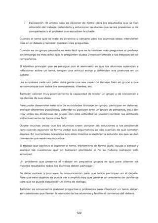 • Exposición: El último paso es exponer de forma clara los resultados que se han
obtenido del trabajo, defenderlo y solucionar las dudas que se les presenten a los
compañeros y al profesor que escuchan la charla.
Cuando el tema que se trata es atractivo o cercano para los alumnos estos intervienen
más en el debate y también realizan más preguntas.
Cuando es un grupo pequeño es más fácil que se le realicen más preguntas al profesor
sin embargo es más difícil que le pregunten dudas o realicen críticas a los trabajos de los
compañeros.
El objetivo principal que se persigue con el seminario es que los alumnos aprendan a
reflexionar sobre un tema, tengan una actitud activa y defiendan sus posturas en un
debate.
Las empresas cada vez piden más gente que sea capaz de trabajar bien en grupo y que
se comunique con todos los compañeros, clientes, etc.
También valoran muy positivamente la capacidad de liderar un grupo y de convencer a
los demás de sus ideas.
Para poder desarrollar este tipo de actividades (trabajar en grupo, participar en debates,
analizar diferentes posiciones, defender tu posición ante un grupo de personas, etc.) son
muy útiles las dinámicas de grupo, con esta actividad se pueden cambiar las actitudes
individualmente de forma más fácil.
Ocurre muchas veces que los alumnos creen conocer las soluciones a los problemas
pero cuando exponen de forma verbal sus argumentos se dan cuentan de que cometen
errores. En numerosas ocasiones son ellos mismos al explicar la solución los que se dan
cuenta de que están equivocados.
El trabajo que conlleva el exponer el tema, transmitirlo de forma clara, ayuda a pensar y
analizar las cuestiones que no hubieran planteado si no se hubiera realizado esta
actividad.
Un problema que presenta el trabajar en pequeños grupos es que para obtener los
mejores resultados todos los alumnos deben participar.
Se debe motivar y promover la comunicación para que todos participen en el debate.
Para que este objetivo se pueda ver cumplido hay que generar un ambiente de confianza
para que se pueda establecer un clima de diálogo.
También es conveniente plantear preguntas o problemas para introducir un tema, deben
ser cuestiones que llamen la atención de los alumnos y facilite el comienzo del debate.
122
 