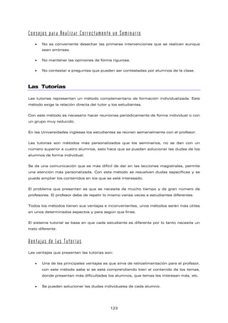 Consejos para Realizar Correctamente un Seminario
• No es conveniente desechar las primeras intervenciones que se realicen aunque
sean erróneas.
• No mantener las opiniones de forma rigurosa.
• No contestar a preguntas que pueden ser contestadas por alumnos de la clase.
Las Tutorías
Las tutorías representan un método complementario de formación individualizada. Este
método exige la relación directa del tutor y los estudiantes.
Con este método es necesario hacer reuniones periódicamente de forma individual o con
un grupo muy reducido.
En las Universidades inglesas los estudiantes se reúnen semanalmente con el profesor.
Las tutorías son métodos más personalizados que los seminarios, no se dan con un
número superior a cuatro alumnos, esto hace que se puedan solucionar las dudas de los
alumnos de forma individual.
Se da una comunicación que es más difícil de dar en las lecciones magistrales, permite
una atención más personalizada. Con este método se resuelven dudas específicas y se
puede ampliar los contenidos en los que se esté interesado.
El problema que presentan es que se necesita de mucho tiempo y de gran número de
profesores. El profesor debe de repetir lo mismo varias veces a estudiantes diferentes.
Todos los métodos tienen sus ventajas e inconvenientes, unos métodos serán más útiles
en unos determinados aspectos y para según que fines.
El sistema tutorial se basa en que cada estudiante es diferente por lo tanto necesita un
trato diferente.
Ventajas de las Tutorías
Las ventajas que presentan las tutorías son:
• Una de las principales ventajas es que sirve de retroalimentación para el profesor,
con este método sabe si se está comprendiendo bien el contenido de los temas,
donde presentan más dificultades los alumnos, que temas les interesan más, etc.
• Se pueden solucionar las dudas individuales de cada alumno.
123
 