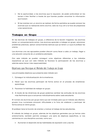 • Da la oportunidad, a los alumnos que lo requieran, de poder profundizar en los
temas o bien facilitar a través de que fuentes pueden encontrar la información
que buscan.
• Si las tutorías con un alumno se realizan de forma periódica se puede conocer los
avances que va realizando dicho alumno, esto es muy útil a la hora de prepararse
unas oposiciones.
Trabajos en Grupo
En las técnicas de trabajos en grupo, a diferencia de la lección magistral, los alumnos
tienen un comportamiento activo. Los alumnos aprenden a trabajar en grupo, solucionar
problemas prácticos, aplicar conocimientos teóricos que ya tienen y a que el profesor les
oriente.
Los alumnos una vez agrupados pueden discutir como llevar a cabo un trabajo, llegar a
una solución conjunta de un problema planteado.
Con este método se pueden conseguir unos objetivos diferentes a los métodos
expositivos ya que con este método se favorece la participación de los alumnos y
además estos tienen más responsabilidad.
Objetivos que Persigue el Método del Trabajo en Grupo
Los principales objetivos que presenta este método son:
1. Conseguir la individualización de la enseñanza.
2. Hacer que los alumnos participen de forma activa en el proceso de enseñanza-
aprendizaje.
3. Favorecer la habilidad de trabajar en grupo.
4. A través de las dinámicas de grupo podemos cambiar las actitudes de los alumnos
más fácilmente que si actuamos individualmente sobre cada estudiante.
El número de alumnos por grupo tiene que ser limitado para que el método sea efectivo,
grupos muy numerosos provocan dificultades a la hora de colaborar y participar de
forma activa en dicho grupo.
El profesor tiene la función de orientar y motivar el trabajo de los estudiantes.
El método de trabajo en grupo, además de los objetivos generales que ya hemos visto
anteriormente, también permite conseguir una serie de objetivos específicos, si nos
centramos en una disciplina concreta, como son:
• Aumentar el desarrollo de las habilidades de expresión oral y escrita.
124
 