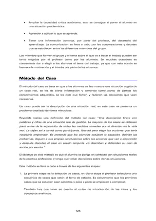 • Ampliar la capacidad crítica autónoma, esto se consigue al poner al alumno en
una situación problemática.
• Aprender a aplicar lo que se aprende.
• Tener una información continua, por parte del profesor, del desarrollo del
aprendizaje. La comunicación se lleva a cabo por las conversaciones y debates
que se establecen entre los diferentes miembros del grupo.
Los miembro que formen el grupo y el tema sobre el que va a tratar el trabajo pueden ser
tanto elegidos por el profesor como por los alumnos. En muchas ocasiones es
conveniente dar a elegir a los alumnos el tema del trabajo, ya que con esta acción se
favorece la motivación y el interés por parte de los alumnos.
Método del Caso
El método del caso se basa en que a los alumnos se les muestra una situación cogida de
un caso real, se les da cierta información y tomando como punto de partida los
conocimientos adquiridos, se les pide que tomen y razonen las decisiones que vean
necesarias.
Un caso puede ser la descripción de una situación real, en este caso se presenta un
problema detallado de forma minuciosa.
Reynolds realiza una definición del método del caso: “Una descripción breve con
palabras y cifras de una situación real de gestión. La mayoría de los casos se detienen
justo antes de la exposición de todas las medidas tomadas por el directivo en la vida
real. Le dejan así a usted como participante, libertad para elegir las acciones que sería
necesario emprender. Se pretende que los alumnos estudien la situación, definan los
problemas, lleguen a sus propias conclusiones sobre las acciones que van a emprender
y después discutan el caso en sesión conjunta y/o describan y defiendan su plan de
acción por escrito.”
El objetivo de este método es que el alumno se ponga en contacto con situaciones reales
de la práctica profesional y tenga que tomar decisiones sobre dichas situaciones.
Este método se lleva a cabo a través de las siguientes etapas:
1. La primera etapa es la selección de casos, en dicha etapa el profesor selecciona una
secuencia de casos que serán el tema de estudio. Es conveniente que los primeros
casos que se estudien sean sencillos y poco a poco se empiecen a complicar.
También hay que tener en cuenta el orden de introducción de las ideas y los
conceptos analíticos.
125
 