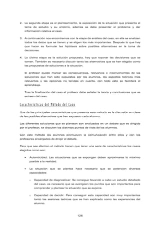 2. La segunda etapa es el planteamiento, la exposición de la situación que presenta el
tema de estudio y su entorno, además se debe presentar el problema y dar
información relativa al caso.
3. A continuación nos encontramos con la etapa de análisis del caso, en ella se analizan
todos los datos que se tienen y se eligen los más importantes. Después lo que hay
que hacer es formular las hipótesis sobre posibles alternativas en la toma de
decisiones.
4. La última etapa es la solución propuesta, hay que razonar las decisiones que se
tomen. También es necesario discutir tanto las alternativas que se han elegido como
las propuestas de soluciones a la situación.
El profesor puede marcar las consecuencias, relevancia e inconvenientes de las
soluciones que han sido expuestas por los alumnos, los aspectos teóricos más
relevantes y las opciones no tenidas en cuenta, con todo esto se facilitará el
aprendizaje.
Tras la finalización del caso el profesor debe señalar la teoría y conclusiones que se
extraen del caso.
Características del Método del Caso
Una de las principales características que presenta este método es la discusión en clase
de las posibles alternativas que han expuesto cada alumno.
Las diferentes soluciones que se plantean son analizadas en un debate que es dirigido
por el profesor, se discuten los distintos puntos de vista de los alumnos.
Con este método los alumnos promueven la comunicación entre ellos y con los
profesores encargados de dirigir el debate.
Para que sea efectivo el método tienen que tener una serie de características los casos
elegidos como son:
• Autenticidad: Las situaciones que se expongan deben aproximarse lo máximo
posible a la realidad.
• La situación que se plantea hace necesario que se potencien diversas
capacidades:
o Capacidad de diagnosticar: Se consigue llevando a cabo un estudio detallado
del caso, es necesario que se averigüen los puntos que son importantes para
comprender y plantear la situación que se expone.
o Capacidad de decidir: Para conseguir esta capacidad son muy importantes
tanto las sesiones teóricas que se han explicado como las experiencias del
alumno.
126
 