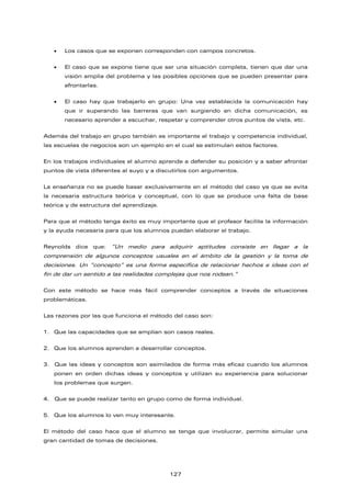 • Los casos que se exponen corresponden con campos concretos.
• El caso que se expone tiene que ser una situación completa, tienen que dar una
visión amplia del problema y las posibles opciones que se pueden presentar para
afrontarlas.
• El caso hay que trabajarlo en grupo: Una vez establecida la comunicación hay
que ir superando las barreras que van surgiendo en dicha comunicación, es
necesario aprender a escuchar, respetar y comprender otros puntos de vista, etc.
Además del trabajo en grupo también es importante el trabajo y competencia individual,
las escuelas de negocios son un ejemplo en el cual se estimulan estos factores.
En los trabajos individuales el alumno aprende a defender su posición y a saber afrontar
puntos de vista diferentes al suyo y a discutirlos con argumentos.
La enseñanza no se puede basar exclusivamente en el método del caso ya que se evita
la necesaria estructura teórica y conceptual, con lo que se produce una falta de base
teórica y de estructura del aprendizaje.
Para que el método tenga éxito es muy importante que el profesor facilite la información
y la ayuda necesaria para que los alumnos puedan elaborar el trabajo.
Reynolds dice que: “Un medio para adquirir aptitudes consiste en llegar a la
comprensión de algunos conceptos usuales en el ámbito de la gestión y la toma de
decisiones. Un “concepto” es una forma específica de relacionar hechos e ideas con el
fin de dar un sentido a las realidades complejas que nos rodean.”
Con este método se hace más fácil comprender conceptos a través de situaciones
problemáticas.
Las razones por las que funciona el método del caso son:
1. Que las capacidades que se amplían son casos reales.
2. Que los alumnos aprenden a desarrollar conceptos.
3. Que las ideas y conceptos son asimilados de forma más eficaz cuando los alumnos
ponen en orden dichas ideas y conceptos y utilizan su experiencia para solucionar
los problemas que surgen.
4. Que se puede realizar tanto en grupo como de forma individual.
5. Que los alumnos lo ven muy interesante.
El método del caso hace que el alumno se tenga que involucrar, permite simular una
gran cantidad de tomas de decisiones.
127
 
