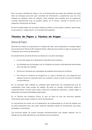 Con una gran cantidad de casos y con el conocimiento por parte del profesor de todos
ellos se consigue acumular gran cantidad de información y experiencia que con otro
método se tardarían años en adquirir. Este método hace posible que se produzcan
muchas experiencias que se pueden aplicar en el futuro, cuando al alumno se le
presenten situaciones similares.
El alumno debe saber por qué este método es eficaz y como poder utilizarlo, sobre todo,
si se le pide un “saber-hacer” en el ámbito de la gestión.
Técnica de Pigors y Técnica de Kogan
Técnica de Pigors
Esta técnica realiza una aportación al método del caso, dicha aportación la realiza Pigors
que la denomina Técnica del Incidente Crítico. Esta técnica se lleva a cabo en grupos con
el objetivo de la toma de decisiones.
El procedimiento de dicha técnica se realiza en una serie de etapas:
• La primera etapa es la descripción dramática del incidente.
• La finalidad que se persigue con el incidente es buscar informaciones adicionales
que nos sean de utilidad.
• De forma individual son expuestas las posibles soluciones al incidente.
• Por último el incidente es recogido en un caso y finaliza con una pregunta que
obliga al alumno a ponerse ante una cuestión crucial, si esto no ocurre el método
no será efectivo.
En un principio este método se utilizaba para determinar las competencias que se
necesitaban para cada puesto de trabajo. Se basa en recoger información sobre el
comportamiento humano para poder solucionar problemas prácticos y poder llegar a
desarrollar principios psicológicos generales.
En la Técnica del Incidente Crítico lo que se hace es que los alumnos aporten
información para poder mejorar la toma de decisiones.
Lo conveniente es contar con la colaboración de profesionales en el tipo de trabajo que
se esté analizando para así poder exponer ejemplos reales de actuaciones que sean
acertadas e incorrectas.
Los alumnos deben de anotar diversos acontecimientos que tengan relación con el
trabajo que se está estudiando y los efectos que se producen.
128
 