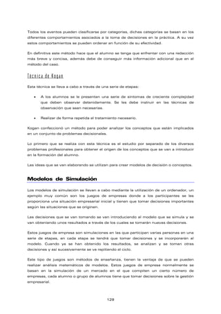 Todos los eventos pueden clasificarse por categorías, dichas categorías se basan en los
diferentes comportamientos asociados a la toma de decisiones en la práctica. A su vez
estos comportamientos se pueden ordenar en función de su efectividad.
En definitiva este método hace que el alumno se tenga que enfrentar con una redacción
más breve y concisa, además debe de conseguir más información adicional que en el
método del caso.
Técnica de Kogan
Esta técnica se lleva a cabo a través de una serie de etapas:
• A los alumnos se le presentan una serie de síntomas de creciente complejidad
que deben observar detenidamente. Se les debe instruir en las técnicas de
observación que sean necesarias.
• Realizar de forma repetida el tratamiento necesario.
Kogan confeccionó un método para poder analizar los conceptos que están implicados
en un conjunto de problemas decisionales.
Lo primero que se realiza con esta técnica es el estudio por separado de los diversos
problemas profesionales para obtener el origen de los conceptos que se van a introducir
en la formación del alumno.
Las ideas que se van elaborando se utilizan para crear modelos de decisión o conceptos.
Modelos de Simulación
Los modelos de simulación se llevan a cabo mediante la utilización de un ordenador, un
ejemplo muy común son los juegos de empresas donde a los participantes se les
proporciona una situación empresarial inicial y tienen que tomar decisiones importantes
según las situaciones que se originen.
Las decisiones que se van tomando se van introduciendo al modelo que se simula y se
van obteniendo unos resultados a través de los cuales se tomarán nuevas decisiones.
Estos juegos de empresa son simulaciones en las que participan varias personas en una
serie de etapas, en cada etapa se tendrá que tomar decisiones y se incorporarán al
modelo. Cuando ya se han obtenido los resultados, se analizan y se toman otras
decisiones y así sucesivamente se va repitiendo el ciclo.
Este tipo de juegos son métodos de enseñanza, tienen la ventaja de que se pueden
realizar análisis matemáticos de modelos. Estos juegos de empresa normalmente se
basan en la simulación de un mercado en el que compiten un cierto número de
empresas, cada alumno o grupo de alumnos tiene que tomar decisiones sobre la gestión
empresarial.
129
 