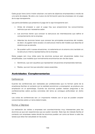 Cada grupo tiene como misión alcanzar una serie de objetivos empresariales a través de
una serie de etapas. Se abre una nueva vía de formación para las empresas con el juego
de la caja transparente.
Las particularidades que presenta el juego de la caja transparente son:
• Antes de empezar a usar el juego hay que proporcionar los conocimientos
teóricos que son necesarios saber.
• Los alumnos tienen que conocer la estructura de interrelaciones que define el
comportamiento de la empresa.
• Además los alumnos tienen que conocer las principales ecuaciones del modelo,
es decir, el jugador tiene acceso a la estructura interna del modelo que describe el
sistema que se estudia.
• Se pueden sufrir nuevas situaciones, no solamente en el entorno sino también en
la estructura interna representativa de la empresa.
Estos juegos son muy útiles para los alumnos aunque son situaciones reales muy
simplificadas. Los modelos que normalmente encontramos son de dos tipos:
• Genéricos, que son aquellos que representan situaciones empresariales teóricas.
• Reales, que son los que estudian casos acaecidos.
Actividades Complementarias
Conferencias
Cuando las conferencias son realizadas por profesionales que no forman parte de la
enseñanza facilitan el contacto con la realidad económica y empresarial, se produce una
ampliación en el aprendizaje. Cuando los alumnos pueden realizar preguntas a los
conferenciantes sobre puntos concretos del tema se consigue profundizar en dicho
tema.
Los ciclos de conferencias son un importante método con el que se pueden ampliar
conocimientos sobre un tema determinado.
Visitas a Empresas
La realización de visitas a empresas son acontecimientos muy interesantes para los
alumnos ya que son experiencias que se suelen recordar. Este tipo de método facilita el
contacto con empresas reales donde los alumnos pueden ver como se llevan a cabo las
tareas que ellos han estudiado en las aulas.
130
 