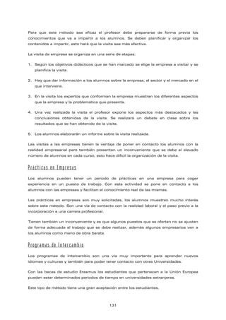 Para que este método sea eficaz el profesor debe prepararse de forma previa los
conocimientos que va a impartir a los alumnos. Se deben planificar y organizar los
contenidos a impartir, esto hará que la visita sea más efectiva.
La visita de empresa se organiza en una serie de etapas:
1. Según los objetivos didácticos que se han marcado se elige la empresa a visitar y se
planifica la visita.
2. Hay que dar información a los alumnos sobre la empresa, el sector y el mercado en el
que interviene.
3. En la visita los expertos que conforman la empresa muestran los diferentes aspectos
que la empresa y la problemática que presenta.
4. Una vez realizada la visita el profesor expone los aspectos más destacados y las
conclusiones obtenidas de la visita. Se realizará un debate en clase sobre los
resultados que se han obtenido de la visita.
5. Los alumnos elaborarán un informe sobre la visita realizada.
Las visitas a las empresas tienen la ventaja de poner en contacto los alumnos con la
realidad empresarial pero también presentan un inconveniente que se debe al elevado
número de alumnos en cada curso, esto hace difícil la organización de la visita.
Prácticas en Empresas
Los alumnos pueden tener un periodo de prácticas en una empresa para coger
experiencia en un puesto de trabajo. Con esta actividad se pone en contacto a los
alumnos con las empresas y facilitan el conocimiento real de las mismas.
Las prácticas en empresas son muy solicitadas, los alumnos muestran mucho interés
sobre este método. Son una vía de contacto con la realidad laboral y el paso previo a la
incorporación a una carrera profesional.
Tienen también un inconveniente y es que algunos puestos que se ofertan no se ajustan
de forma adecuada al trabajo que se debe realizar, además algunos empresarios ven a
los alumnos como mano de obra barata.
Programas de Intercambio
Los programas de intercambio son una vía muy importante para aprender nuevos
idiomas y culturas y también para poder tener contacto con otras Universidades.
Con las becas de estudio Erasmus los estudiantes que pertenecen a la Unión Europea
pueden estar determinados periodos de tiempo en universidades extranjeras.
Este tipo de método tiene una gran aceptación entre los estudiantes.
131
 