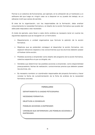 Formar a un colectivo de funcionarios, por ejemplo, en la utilización de un hardware y un
software del que luego en ningún caso va a disponer en su puesto de trabajo, es un
esfuerzo inútil que carece de sentido.
El área de la organización, con los responsables de la formación, debe analizar
conjuntamente la necesidad formativa y el diseño de la acción formativa que pueda dar
adecuada respuesta a esa necesidad.
A modo de ejemplo, para llevar a cabo dicho análisis es necesario tener en cuenta los
siguientes aspectos que se recogerán en un formulario:
• Departamento o unidad organizativa que formula la petición de la acción
formativa.
• Objetivos que se pretenden conseguir al desarrollar la acción formativa, con
especial relevancia respecto a los conocimientos que los alumnos deberán poseer
al finalizar dicha acción.
• Posibles acciones a emprender como diseño del programa de la acción formativa,
colectivo específico al que va dirigido, etc.
• Variables que determinan las posibles acciones a emprender, como disponibilidad
presupuestaria, fechas de realización, conocimientos previos que deberán poseer
los alumnos, etc.
• Es necesario nombrar un coordinador responsable del proyecto formativo y hacer
constar la fecha de cumplimentación de la ficha de análisis de la necesidad
formativa concreta.
FORMULARIO
DEPARTAMENTO O UNIDAD PETICIONARIA:
NECESIDAD FORMATIVA:
OBJETIVOS A CONSEGUIR:
POSIBLES ACCIONES A EMPRENDER:
VARIABLES QUE DETERMINAN LAS POSIBLES ACCIONES A
EMPRENDER:
6
 