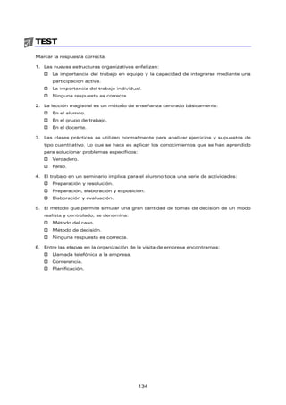 TEST
Marcar la respuesta correcta.
1. Las nuevas estructuras organizativas enfatizan:
† La importancia del trabajo en equipo y la capacidad de integrarse mediante una
participación activa.
† La importancia del trabajo individual.
† Ninguna respuesta es correcta.
2. La lección magistral es un método de enseñanza centrado básicamente:
† En el alumno.
† En el grupo de trabajo.
† En el docente.
3. Las clases prácticas se utilizan normalmente para analizar ejercicios y supuestos de
tipo cuantitativo. Lo que se hace es aplicar los conocimientos que se han aprendido
para solucionar problemas específicos:
† Verdadero.
† Falso.
4. El trabajo en un seminario implica para el alumno toda una serie de actividades:
† Preparación y resolución.
† Preparación, elaboración y exposición.
† Elaboración y evaluación.
5. El método que permite simular una gran cantidad de tomas de decisión de un modo
realista y controlado, se denomina:
† Método del caso.
† Método de decisión.
† Ninguna respuesta es correcta.
6. Entre las etapas en la organización de la visita de empresa encontramos:
† Llamada telefónica a la empresa.
† Conferencia.
† Planificación.
134
 