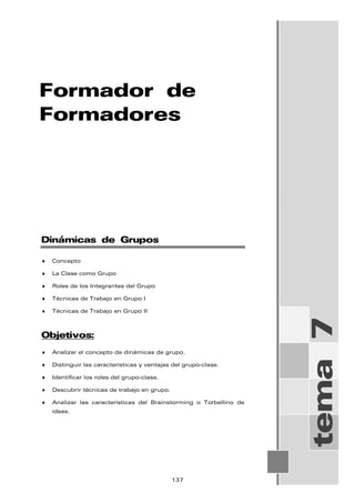 Formador de
Formadores
tema
7
Dinámicas de Grupos
♦ Concepto
♦ La Clase como Grupo
♦ Roles de los Integrantes del Grupo
♦ Técnicas de Trabajo en Grupo I
♦ Técnicas de Trabajo en Grupo II
Objetivos:
♦ Analizar el concepto de dinámicas de grupo.
♦ Distinguir las características y ventajas del grupo-clase.
♦ Identificar los roles del grupo-clase.
♦ Descubrir técnicas de trabajo en grupo.
♦ Analizar las características del Brainstorming o Torbellino de
ideas.
137
 