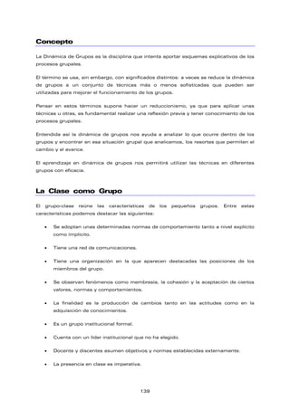 Concepto
La Dinámica de Grupos es la disciplina que intenta aportar esquemas explicativos de los
procesos grupales.
El término se usa, sin embargo, con significados distintos: a veces se reduce la dinámica
de grupos a un conjunto de técnicas más o menos sofisticadas que pueden ser
utilizadas para mejorar el funcionamiento de los grupos.
Pensar en estos términos supone hacer un reduccionismo, ya que para aplicar unas
técnicas u otras, es fundamental realizar una reflexión previa y tener conocimiento de los
procesos grupales.
Entendida así la dinámica de grupos nos ayuda a analizar lo que ocurre dentro de los
grupos y encontrar en esa situación grupal que analicemos, los resortes que permiten el
cambio y el avance.
El aprendizaje en dinámica de grupos nos permitirá utilizar las técnicas en diferentes
grupos con eficacia.
La Clase como Grupo
El grupo-clase reúne las características de los pequeños grupos. Entre estas
características podemos destacar las siguientes:
• Se adoptan unas determinadas normas de comportamiento tanto a nivel explícito
como implícito.
• Tiene una red de comunicaciones.
• Tiene una organización en la que aparecen destacadas las posiciones de los
miembros del grupo.
• Se observan fenómenos como membresía, la cohesión y la aceptación de ciertos
valores, normas y comportamientos.
• La finalidad es la producción de cambios tanto en las actitudes como en la
adquisición de conocimientos.
• Es un grupo institucional formal.
• Cuenta con un líder institucional que no ha elegido.
• Docente y discentes asumen objetivos y normas establecidas externamente.
• La presencia en clase es imperativa.
139
 