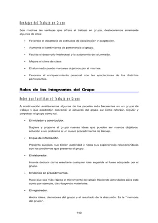 Ventajas del Trabajo en Grupo
Son muchas las ventajas que ofrece el trabajo en grupo, destacaremos solamente
algunas de ellas:
• Favorece el desarrollo de actitudes de cooperación y aceptación.
• Aumenta el sentimiento de pertenencia al grupo.
• Facilita el desarrollo intelectual y la autonomía del alumnado.
• Mejora el clima de clase.
• El alumnado puede marcarse objetivos por sí mismos.
• Favorece el enriquecimiento personal con las aportaciones de los distintos
participantes.
Roles de los Integrantes del Grupo
Roles que Facilitan el Trabajo en Grupo
A continuación analizaremos algunos de los papeles más frecuentes en un grupo de
trabajo y que posibilitan coordinar el esfuerzo del grupo así como reforzar, regular y
perpetuar el grupo como tal.
• El iniciador y contribuidor.
Sugiere y propone al grupo nuevas ideas que pueden ser nuevos objetivos,
solución a un problema o un nuevo procedimiento de trabajo.
• El que da información.
Presenta sucesos que tienen autoridad y narra sus experiencias relacionándolas
con los problemas que presenta el grupo.
• El elaborador.
Intenta deducir cómo resultaría cualquier idea sugerida si fuese adoptada por el
grupo.
• El técnico en procedimientos.
Hace que sea más rápido el movimiento del grupo haciendo actividades para éste
como por ejemplo, distribuyendo materiales.
• El registrador.
Anota ideas, decisiones del grupo y el resultado de la discusión. Es la “memoria
del grupo”.
140
 