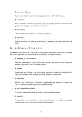 • El que anima al grupo.
Debe comprender y aceptar las ideas y aportaciones del resto del grupo.
• El conciliador.
Media entre los distintos puntos de vista que pueden tener los miembros del
grupo, intenta llegar a un acuerdo entre todos.
• El transigente.
Cede en parte para ponerse de acuerdo con el grupo.
• El facilitador.
Intenta mantener las vías de comunicación alentando la participación de los
otros.
Roles que Dificultan el Trabajo en Grupo
Los papeles que indicamos a continuación dificultan el trabajo en grupo, están dirigidos
más hacia la satisfacción de necesidades individuales de los participantes.
• El acusador no comprometido.
Se niega a participar o a dar opinión, pero acusa a los demás de los fracasos y
errores, sin aceptar nunca los suyos propios.
• El agresor.
Desaprueba los valores y las acciones de los demás, muestra envidia hacia la
contribución de los otros tratando que se le reconozca como autor.
• El obstructor.
Tiende a ser negativista y resistente, oponiéndose por sistema y tratando de
reabrir un tema después que el grupo lo ha rechazado.
• El que busca reconocimiento.
A menudo hace alarde hablando de sus realizaciones personales.
• El juguetón.
Presenta falta de asimilación a los procedimientos de trabajo del grupo
mostrándose cínico, indiferentes o haciendo payasadas.
141
 