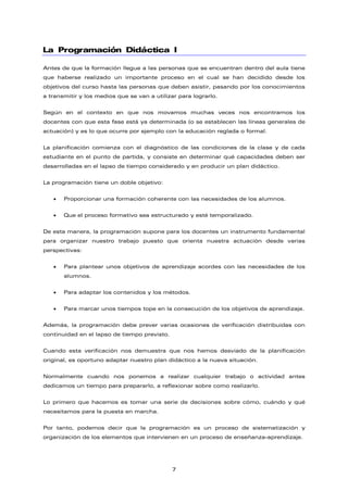 La Programación Didáctica I
Antes de que la formación llegue a las personas que se encuentran dentro del aula tiene
que haberse realizado un importante proceso en el cual se han decidido desde los
objetivos del curso hasta las personas que deben asistir, pasando por los conocimientos
a transmitir y los medios que se van a utilizar para lograrlo.
Según en el contexto en que nos movamos muchas veces nos encontramos los
docentes con que esta fase está ya determinada (o se establecen las líneas generales de
actuación) y es lo que ocurre por ejemplo con la educación reglada o formal.
La planificación comienza con el diagnóstico de las condiciones de la clase y de cada
estudiante en el punto de partida, y consiste en determinar qué capacidades deben ser
desarrolladas en el lapso de tiempo considerado y en producir un plan didáctico.
La programación tiene un doble objetivo:
• Proporcionar una formación coherente con las necesidades de los alumnos.
• Que el proceso formativo sea estructurado y esté temporalizado.
De esta manera, la programación supone para los docentes un instrumento fundamental
para organizar nuestro trabajo puesto que orienta nuestra actuación desde varias
perspectivas:
• Para plantear unos objetivos de aprendizaje acordes con las necesidades de los
alumnos.
• Para adaptar los contenidos y los métodos.
• Para marcar unos tiempos tope en la consecución de los objetivos de aprendizaje.
Además, la programación debe prever varias ocasiones de verificación distribuidas con
continuidad en el lapso de tiempo previsto.
Cuando esta verificación nos demuestra que nos hemos desviado de la planificación
original, es oportuno adaptar nuestro plan didáctico a la nueva situación.
Normalmente cuando nos ponemos a realizar cualquier trabajo o actividad antes
dedicamos un tiempo para prepararlo, a reflexionar sobre como realizarlo.
Lo primero que hacemos es tomar una serie de decisiones sobre cómo, cuándo y qué
necesitamos para la puesta en marcha.
Por tanto, podemos decir que la programación es un proceso de sistematización y
organización de los elementos que intervienen en un proceso de enseñanza-aprendizaje.
7
 