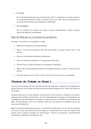 • El sumiso.
Es el miembro del grupo que se somete por temor o vergüenza, se pone nervioso,
se ruboriza fácilmente, pierde el control de lo que dice. Busca activamente la
simpatía de los demás para esconder su debilidad.
• El manipulador.
Con el pretexto de cumplir una tarea o función determinada, orienta al grupo
hacia sus objetivos individuales.
Papel del Moderador en la Dirección de una Reunión
Al dirigir una reunión, el moderador no debe:
• Deformar lo dicho por los participantes.
• Decir a uno de los presentes que está equivocado; si acaso hacerlo decir a los
demás.
• Entrar en discusiones directas y personales.
• Poner en ridículo la posición o los argumentos del otro.
• Permitir que un solo participante monopolice la discusión.
• Dejar que los participantes pierdan demasiado tiempo en discurrir sobre puntos
obvios.
• No dejar pasar nunca la hora, iniciar y terminar la reunión con puntualidad.
Técnicas de Trabajo en Grupo I
Las técnicas de grupo son las distintas formas de organizar y desarrollar actividades de
grupo teniendo como base los conocimientos proporcionados por la Teoría de Dinámica
de Grupos.
Al igual que ocurre con los métodos, las técnicas no son buenas ni malas por si mismas,
depende del contexto de aplicación, de las características del grupo de aprendizaje, de
los objetivos que pretendamos conseguir y sobre todo, de la utilización que hagamos de
ellas. No constituyen un fin en sí mismas, sólo son una ayuda en el proceso y como tal
hay que considerarlas.
Elegir una técnica adecuada al grupo, el momento de aplicación y el fin que se pretende
con ella es tarea del docente, por ello exige el conocimiento del nivel de madurez del
grupo, de los distintos grados de participación, número de personas, características
ambientales, objetivos, expectativas, etc.
142
 