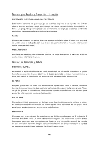 Técnicas para Recabar o Transmitir Información
ENTREVISTA INDIVIDUAL O CONSULTA PÚBLICA
Esta técnica consiste en que un grupo de alumnos pregunta a un experto ante toda la
clase o ante un auditorio mayor sobre temas de interés para un trabajo, investigación o
tema. Las preguntas pueden prepararse previamente por el grupo existiendo también la
posibilidad de generar debate al finalizar la entrevista.
PANEL
Un tema es expuesto por varios alumnos que han trabajado sobre él, cada uno aportará
su visión sobre lo trabajado, con esto lo que se quiere obtener es recopilar información
desde distintas posiciones.
MESA REDONDA
Un grupo de expertos que sostienen puntos de vista divergentes y exponen ante un
auditorio que interviene después.
Técnicas de Discusión y Debate
DISCUSIÓN GUIADA
El profesor o algún alumno actúan como moderador de un debate orientando al grupo
hacia la consecución de unos objetivos. El debate generado es más o menos informal y
sirve para llamar la atención de los alumnos ante temas técnicos o científicos.
EL FORO
Un gran grupo trata un tema con determinadas reglas como pedir la palabra, limitar el
tiempo de intervención, etc. Las resoluciones finales deben partir del propio grupo. Al ser
un grupo grande, el coordinador tiene que ser experto en el tema de que se trate para
poder dar información y reorientar la situación.
CUCHICHEO
Con esta actividad se produce un diálogo entre dos simultáneamente en toda la clase.
Se consigue recopilar información de forma rápida sobre opiniones de un grupo, sirve
para hacer que participen en un momento toda la clase.
PHILLIPS 6.6
Un grupo con gran número de participantes se divide en subgrupos de 6 y durante 6
minutos discutirán sobre un tema y tendrán que llegar a una conclusión. Cuando todos
los grupos expongan sus conclusiones se llegará a una conclusión general. La ventaja
de esta técnica es aprender a lograr conclusiones rápidas sin divagaciones por la rapidez
de su puesta en práctica en todo tipo de situaciones en clase.
143
 