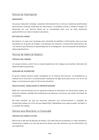 Técnicas de Investigación
SEMINARIO
Un grupo reducido investiga o estudia intensivamente un tema en sesiones planificadas
recurriendo a fuentes originales de información; el profesor orienta y dirige el trabajo. El
seminario es una técnica típica de la universidad pero que se está aplicando
gradualmente en todo el sistema educativo.
ESTUDIO DE CASOS
Se expone un caso que contenga gran cantidad de detalles e información para que sea
estudiado en el grupo de trabajo y se plantee una solución o soluciones alternativas. Es
una técnica que favorece el aprendizaje de la investigación, de la búsqueda de detalles y
datos significativos.
Técnicas de Cambio de Conducta
TÉCNICA DEL RIESGO
Un grupo analiza a partir de su propia experiencia los riesgos que podrían derivarse de
determinadas situaciones.
ANÁLISIS DE INCIDENTES
El grupo analiza hechos reales sucedidos en el entorno del alumno. La finalidad es el
análisis de lo ocurrido o la presentación hipotética de algo que pudo ocurrir con el fin de
llegar a conclusiones sobre la forma de actuación.
ROLE-PLAYING. SIMULACIÓN O DRAMATIZACIÓN
Dado los inconvenientes que en general presenta la formación en situaciones reales, se
opta por emplear métodos de enseñanza que ofrezcan al alumno una visión simulada de
la realidad.
Se trata también de que los alumnos apliquen sus conocimientos a modelos de
situaciones reales con el fin de que desarrollen habilidades que luego puedan transferir a
su puesto de trabajo.
Técnicas para Desarrollar la Creatividad
TÉCNICA DE VISIÓN FUTURA
Deriva de la técnica de Estudio de Casos. Con esta técnica se plantea un caso hipotético,
situaciones irreales a la que los alumnos tienen que dar solución con la información de
que disponen.
144
 