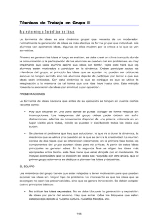 Técnicas de Trabajo en Grupo II
Brainstorming o Torbellino de Ideas
La tormenta de ideas es una dinámica grupal que necesita de un moderador,
normalmente la generación de ideas es más efectiva de forma grupal que individual. Los
alumnos van aportando ideas, algunas de ellas mueren por la crítica a la que se ven
sometidas.
Primero se generan las ideas y luego se evalúan, se debe crear un clima tranquilo donde
la comunicación y la participación de los alumnos se puedan dar sin problemas, es muy
importante que cada alumno aporte sus ideas sin temor. Todo esto hará que los
alumnos estén motivados a participar en la dinámica. Deben participar todos los
miembros del grupo, al principio las ideas que se aporten no pueden ser criticadas
aunque no tengan sentido sino los alumnos dejarán de participar por temor a que sus
ideas sean criticadas. Con esta dinámica lo que se persigue es que se utilice la
imaginación y la memoria de tal forma que una idea lleve hasta otra. Este método
fomenta la asociación de ideas por similitud o por oposición.
PRESENTACIONES
La tormenta de ideas necesita que antes de su ejecución se tengan en cuenta ciertos
factores como:
• Hay que situarse en una zona donde se pueda dialogar de forma relajada sin
interrupciones. Los integrantes del grupo deben poder debatir sin sufrir
distracciones, además es conveniente disponer de una pizarra, colocada en un
lugar visible para todos, donde se puedan ir escribiendo todas las ideas que
surjan.
• Se plantea el problema que hay que solucionar, lo que va a durar la dinámica, la
mecánica que se utiliza y la cuestión en la que se centra la creatividad. La reunión
consta de dos fases que se diferencian claramente; en la primera fase todos los
componentes del grupo aportan ideas pero no críticas. A partir de estas ideas
principales se generan otras. En la segunda fase se eligen las ideas más
apropiadas entre todos, esta fase tiene que estar dirigida por el moderador. Es
incluso aconsejable que la elección de ideas sea realizada por otro grupo, que el
primer grupo solamente se dedique a plantear las ideas y debatirlas.
EL EQUIPO
Los miembros del grupo tienen que estar relajados y tener motivación para que puedan
exponer las ideas sin ningún tipo de problema. Lo interesante es que las ideas que se
expongan no sean las preconcebidas, sino que se genere innovación. Se deben adoptar
cuatro principios básicos:
• No criticar las ideas expuestas: No se debe bloquear la generación y exposición
de ideas por parte del alumno. Hay que evitar todos los bloqueos que están
establecidos debido a nuestra cultura, nuestros hábitos, etc.
145
 