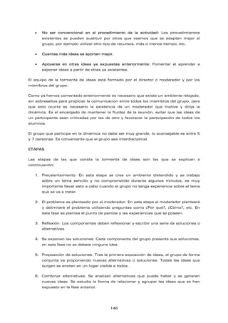 • No ser convencional en el procedimiento de la actividad: Los procedimientos
existentes se pueden sustituir por otros que veamos que se adaptan mejor al
grupo, por ejemplo utilizar otro tipo de recursos, más o menos tiempo, etc.
• Cuantas más ideas se aporten mejor.
• Apoyarse en otras ideas ya expuestas anteriormente: Fomentar el aprender a
exponer ideas a partir de otras ya existentes.
El equipo de la tormenta de ideas está formado por el director o moderador y por los
miembros del grupo.
Como ya hemos comentado anteriormente es necesario que exista un ambiente relajado,
sin sobresaltos para propiciar la comunicación entre todos los miembros del grupo, para
que esto ocurra es necesario la existencia de un moderador que motive y dirija la
dinámica. Es el encargado de mantener la fluidez de la reunión, evitar que las ideas de
un participante sean criticadas por las de otro y favorecer la participación de todos los
alumnos.
El grupo que participe en la dinámica no debe ser muy grande, lo aconsejable es entre 5
y 7 personas. Es conveniente que el grupo sea interdisciplinar.
ETAPAS
Las etapas de las que consta la tormenta de ideas son las que se explican a
continuación:
1. Precalentamiento: En esta etapa se crea un ambiente distendido y se trabajo
sobre un tema sencillo y no comprometido durante algunos minutos, es muy
importante llevar esto a cabo cuando el grupo no tenga experiencia sobre el tema
que se va a tratar.
2. El problema es planteado por el moderador: En esta etapa el moderador planteará
y delimitará el problema utilizando preguntas como ¿Por qué?, ¿Cómo?, etc. En
esta fase se plantea el punto de partida y las experiencias que se poseen.
3. Reflexión: Los componentes deben reflexionar y escribir una serie de soluciones o
alternativas.
4. Se exponen las soluciones: Cada componente del grupo presenta sus soluciones,
en esta fase no se debate ninguna idea.
5. Proposición de soluciones: Tras la primera exposición de ideas, el grupo de forma
conjunta va proponiendo nuevas alternativas o soluciones. Todas las ideas que
surgen se anotan en un lugar visible a todos.
6. Combinar alternativas: Se analizan alternativas que puede haber y se generan
nuevas ideas. Se estudia la forma de relacionar y agrupar las ideas que se han
expuesto en la fase anterior.
146
 