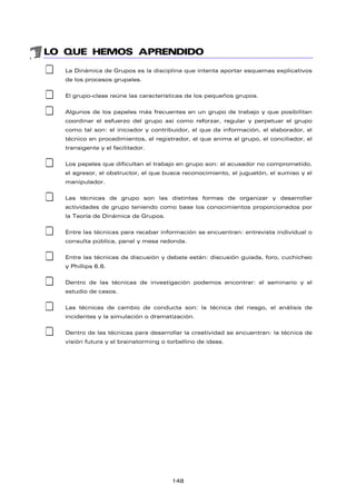 LO QUE HEMOS APRENDIDO
‡ La Dinámica de Grupos es la disciplina que intenta aportar esquemas explicativos
de los procesos grupales.
‡ El grupo-clase reúne las características de los pequeños grupos.
‡ Algunos de los papeles más frecuentes en un grupo de trabajo y que posibilitan
coordinar el esfuerzo del grupo así como reforzar, regular y perpetuar el grupo
como tal son: el iniciador y contribuidor, el que da información, el elaborador, el
técnico en procedimientos, el registrador, el que anima al grupo, el conciliador, el
transigente y el facilitador.
‡ Los papeles que dificultan el trabajo en grupo son: el acusador no comprometido,
el agresor, el obstructor, el que busca reconocimiento, el juguetón, el sumiso y el
manipulador.
‡ Las técnicas de grupo son las distintas formas de organizar y desarrollar
actividades de grupo teniendo como base los conocimientos proporcionados por
la Teoría de Dinámica de Grupos.
‡ Entre las técnicas para recabar información se encuentran: entrevista individual o
consulta pública, panel y mesa redonda.
‡ Entre las técnicas de discusión y debate están: discusión guiada, foro, cuchicheo
y Phillips 6.6.
‡ Dentro de las técnicas de investigación podemos encontrar: el seminario y el
estudio de casos.
‡ Las técnicas de cambio de conducta son: la técnica del riesgo, el análisis de
incidentes y la simulación o dramatización.
‡ Dentro de las técnicas para desarrollar la creatividad se encuentran: la técnica de
visión futura y el brainstorming o torbellino de ideas.
148
 