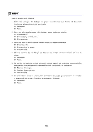 TEST
Marcar la respuesta correcta.
1. Entre las ventajas del trabajo en grupo encontramos que facilita el desarrollo
intelectual y la autonomía del alumnado:
† Verdadero.
† Falso.
2. Entre los roles que favorecen el trabajo en grupo podemos señalar:
† El moderador.
† El iniciador y contribuidor.
† El obstructor.
3. Entre los roles que dificultan el trabajo en grupo podemos señalar:
† El transigente.
† El que anima al grupo.
† El obstructor.
4. El Foro se trata de un diálogo de dos que se realiza simultáneamente en toda la
clase:
† Verdadero.
† Falso.
5. La técnica consistente en que un grupo analiza a partir de su propia experiencia los
riesgos que podrían derivarse de determinadas situaciones, se denomina:
† Técnica del riesgo.
† Análisis de accidentes.
† Role-Playing.
6. La tormenta de ideas es una reunión o dinámica de grupo que emplea un moderador
y un procedimiento para favorecer la generación de ideas:
† Verdadero.
† Falso.
150
 