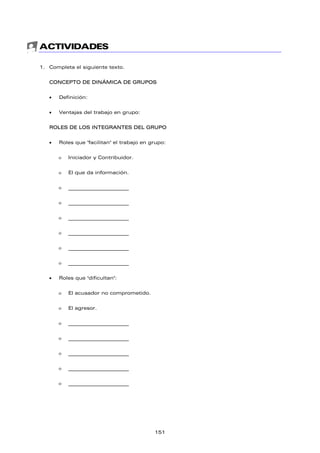 ACTIVIDADES
1. Completa el siguiente texto.
CONCEPTO DE DINÁMICA DE GRUPOS
• Definición:
• Ventajas del trabajo en grupo:
ROLES DE LOS INTEGRANTES DEL GRUPO
• Roles que "facilitan" el trabajo en grupo:
ο Iniciador y Contribuidor.
ο El que da información.
ο _________________________
ο _________________________
ο _________________________
ο _________________________
ο _________________________
ο _________________________
• Roles que "dificultan":
ο El acusador no comprometido.
ο El agresor.
ο _________________________
ο _________________________
ο _________________________
ο _________________________
ο _________________________
151
 