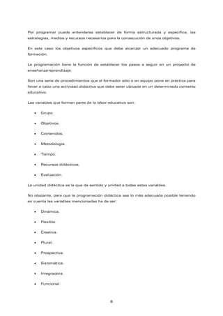 Por programar puede entenderse establecer de forma estructurada y específica, las
estrategias, medios y recursos necesarios para la consecución de unos objetivos.
En este caso los objetivos específicos que debe alcanzar un adecuado programa de
formación.
La programación tiene la función de establecer los pasos a seguir en un proyecto de
enseñanza-aprendizaje.
Son una serie de procedimientos que el formador sólo o en equipo pone en práctica para
llevar a cabo una actividad didáctica que debe estar ubicada en un determinado contexto
educativo.
Las variables que forman parte de la labor educativa son:
• Grupo.
• Objetivos.
• Contenidos.
• Metodología.
• Tiempo.
• Recursos didácticos.
• Evaluación.
La unidad didáctica es la que da sentido y unidad a todas estas variables.
No obstante, para que la programación didáctica sea lo más adecuada posible teniendo
en cuenta las variables mencionadas ha de ser:
• Dinámica.
• Flexible.
• Creativa.
• Plural.
• Prospectiva.
• Sistemática.
• Integradora.
• Funcional.
8
 