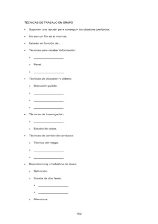 TÉCNICAS DE TRABAJO EN GRUPO
• Suponen una "ayuda" para conseguir los objetivos prefijados.
• No son un Fin en sí mismas.
• Estarán en función de…
• Técnicas para recabar información:
ο _________________________
ο Panel.
ο _________________________
• Técnicas de discusión y debate:
ο Discusión guiada.
ο _________________________
ο _________________________
ο _________________________
• Técnicas de Investigación:
ο _________________________
ο Estudio de casos.
• Técnicas de cambio de conducta:
ο Técnica del riesgo.
ο _________________________
ο _________________________
• Brainstorming o torbellino de ideas:
ο Definición:
ο Consta de dos fases:
ƒ _________________________
ƒ _________________________
ο Miembros:
152
 