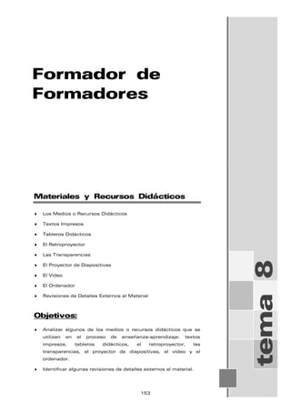 Formador de
Formadores
tema
8
Materiales y Recursos Didácticos
♦ Los Medios o Recursos Didácticos
♦ Textos Impresos
♦ Tableros Didácticos
♦ El Retroproyector
♦ Las Transparencias
♦ El Proyector de Diapositivas
♦ El Vídeo
♦ El Ordenador
♦ Revisiones de Detalles Externos al Material
Objetivos:
♦ Analizar algunos de los medios o recursos didácticos que se
utilizan en el proceso de enseñanza-aprendizaje: textos
impresos, tableros didácticos, el retroproyector, las
transparencias, el proyector de diapositivas, el vídeo y el
ordenador.
♦ Identificar algunas revisiones de detalles externos al material.
153
 