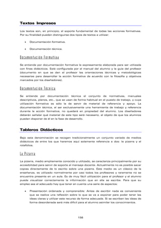 Textos Impresos
Los textos son, en principio, el soporte fundamental de todas las acciones formativas.
Por su finalidad pueden distinguirse dos tipos de textos a utilizar:
• Documentación formativa.
• Documentación técnica.
Documentación Formativa
Se entiende por documentación formativa la expresamente elaborada para ser utilizada
con fines didácticos. Está configurada por el manual del alumno y la guía del profesor
(documento en que se dan al profesor las orientaciones técnicas y metodológicas
necesarias para desarrollar la acción formativa de acuerdo con la filosofía y objetivos
marcados por los diseñadores).
Documentación Técnica
Se entiende por documentación técnica el conjunto de normativas, manuales
descriptivos, planos, etc., que se usan de forma habitual en el puesto de trabajo, y cuya
utilización formativa es sólo la de servir de material de referencia y apoyo. La
documentación técnica, al ser exclusivamente una herramienta de trabajo y referencia
durante la acción formativa, no quedará en propiedad del alumno. Los diseñadores
deberán señalar qué material de este tipo será necesario, al objeto de que los alumnos
puedan disponer de él en la fase de desarrollo.
Tableros Didácticos
Bajo esta denominación se recogen tradicionalmente un conjunto variado de medios
didácticos de entre los que haremos aquí solamente referencia a dos: la pizarra y el
rotafolios.
La Pizarra
La pizarra, medio ampliamente conocido y utilizado, se caracteriza principalmente por su
accesibilidad para servir de soporte al mensaje docente. Actualmente no es posible sacar
copias directamente de lo escrito sobre una pizarra. Este medio es un clásico de la
enseñanza, es utilizado normalmente por casi todos los profesores y raramente no se
encuentra presente en un aula. Es de muy fácil utilización para el profesor y el alumno
puede visualizar correctamente la información que en ella se escribe. Para que su
empleo sea el adecuado hay que tener en cuenta una serie de aspectos:
• Presentación ordenada y comprensible: Antes de escribir nada es conveniente
que se realice una reflexión sobre lo que se va a exponer para poder tener las
ideas claras y utilizar este recurso de forma adecuada. Si se escriben las ideas de
forma desordenada será más difícil para el alumno asimilar los conocimientos.
156
 
