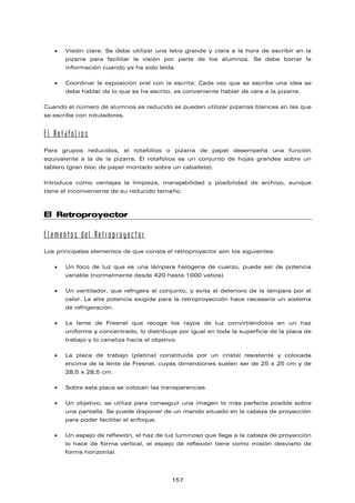 • Visión clara: Se debe utilizar una letra grande y clara a la hora de escribir en la
pizarra para facilitar la visión por parte de los alumnos. Se debe borrar la
información cuando ya ha sido leída.
• Coordinar la exposición oral con la escrita: Cada vez que se escribe una idea se
debe hablar de lo que se ha escrito, es conveniente hablar de cara a la pizarra.
Cuando el número de alumnos es reducido se pueden utilizar pizarras blancas en las que
se escribe con rotuladores.
El Rotafolios
Para grupos reducidos, el rotafolios o pizarra de papel desempeña una función
equivalente a la de la pizarra. El rotafolios es un conjunto de hojas grandes sobre un
tablero (gran bloc de papel montado sobre un caballete).
Introduce como ventajas la limpieza, manejabilidad y posibilidad de archivo, aunque
tiene el inconveniente de su reducido tamaño.
El Retroproyector
Elementos del Retroproyector
Los principales elementos de que consta el retroproyector son los siguientes:
• Un foco de luz que es una lámpara halógena de cuarzo, puede ser de potencia
variable (normalmente desde 420 hasta 1000 vatios)
• Un ventilador, que refrigera el conjunto, y evita el deterioro de la lámpara por el
calor. La alta potencia exigida para la retroproyección hace necesario un sistema
de refrigeración.
• La lente de Fresnel que recoge los rayos de luz convirtiéndolos en un haz
uniforme y concentrado, lo distribuye por igual en toda la superficie de la placa de
trabajo y lo canaliza hacia el objetivo.
• La placa de trabajo (platina) constituida por un cristal resistente y colocada
encima de la lente de Fresnel, cuyas dimensiones suelen ser de 25 x 25 cm y de
28,5 x 28,5 cm.
• Sobre esta placa se colocan las transparencias.
• Un objetivo, se utiliza para conseguir una imagen lo más perfecta posible sobre
una pantalla. Se puede disponer de un mando situado en la cabeza de proyección
para poder facilitar el enfoque.
• Un espejo de reflexión, el haz de luz luminoso que llega a la cabeza de proyección
lo hace de forma vertical, el espejo de reflexión tiene como misión desviarlo de
forma horizontal.
157
 
