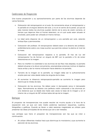 Condiciones de Proyección
Una buena proyección y su aprovechamiento por parte de los alumnos depende de
varios factores:
• Colocación del retroproyector en el aula. Es conveniente situar el retroproyector y
la pantalla en el ángulo derecho del aula, y no en el centro de la pared, ya que de
esta manera todos los alumnos quedan dentro de la zona de visión correcta, al
tiempo que dejamos libre el frontal delantero, en el cual suele estar situado al
encerado, para poder ser utilizado al mismo tiempo.
• Lo ideal sería disponer de un retroproyector y una pantalla por aula, estando
ambos fijos y permanentes.
• Colocación del profesor. El retroproyector deberá estar a la derecha del profesor,
preferiblemente sobre una mesa auxiliar que permita colocar la platina al nivel de
la mesa.
• Colocación del retroproyector respecto a la pantalla. El haz de luz del
retroproyector ha de formar un ángulo de 90º con la pantalla a fin de evitar
distorsiones en la imagen.
• Para no interferir la visibilidad a los alumnos de las filas más alejadas, la pantalla
deberá situarse a la altura conveniente, precisándose entonces inclinar el objetivo
hacia arriba y dar la misma inclinación hacia delante a la pantalla.
• Tamaño de la imagen en la pantalla. La imagen debe ser lo suficientemente
amplia para ser vista desde todos los ángulos de la clase.
• Al aumentar la distancia retroproyector-pantalla se aumenta la imagen pero
disminuye la nitidez de ésta.
• Colocación de los alumnos. No deben estar ni demasiado cerca ni demasiado
lejos. Normalmente se obtiene una perfecta visión colocando a los alumnos en
una distancia que va desde dos hasta seis veces la base de la imagen y en el
interior de un ángulo de 30º ambos lados del eje de la imagen.
Ventajas
El proyector de transparencias nos puede resultar de mucha ayuda a la hora de la
exposición oral, ya que con este medio podemos reproducir esquemas, cuadros,
fotografías y gráficos. Cuando se llevan a cabo sesiones magistrales se utilizan para
presentar las ideas principales de los temas que van a ser tratados.
Las ventajas que tiene el proyector de transparencias son las que se citan a
continuación:
• Al utilizar diferentes medios hace que disminuya la monotonía y que aumente la
atención de los alumnos.
158
 