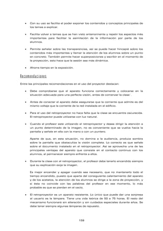 • Con su uso se facilita el poder exponer los contenidos y conceptos principales de
los temas a explicar.
• Facilita volver a temas que se han visto anteriormente y repetir los aspectos más
importantes para facilitar la asimilación de la información por parte de los
alumnos.
• Permite señalar sobre las transparencias, así se puede hacer hincapié sobre los
contenidos más importantes y llamar la atención de los alumnos sobre un punto
en concreto. También permite hacer superposiciones y escribir en el momento de
la proyección, esto hace que la sesión sea más dinámica.
• Ahorra tiempo en la exposición.
Recomendaciones
Entre las principales recomendaciones en el uso del proyector destacan:
• Debe comprobarse que el aparato funciona correctamente y colocarse en la
situación adecuada para una perfecta visión, antes de comenzar la clase`.
• Antes de conectar el aparato debe asegurarse que la corriente que admite es del
mismo voltaje que la corriente de la red instalada en el edificio.
• Para el uso del retroproyector no hace falta que la clase se encuentre oscurecida.
El retroproyector puede utilizarse con luz natural.
• Cuando el profesor está utilizando el retroproyector y desea dirigir la atención a
un punto determinado de la imagen, no es conveniente que se vuelva hacia la
pantalla y señale en ella con la mano o con un puntero.
Aparte de que, en esta situación, no domina a la audiencia, produce sombra
sobre la pantalla que obstaculiza la visión completa. Lo correcto es que señale
sobre el documento instalado en el retroproyector. Así se aprovecha una de las
principales ventajas del aparato que consiste en el contacto continuo con los
alumnos, al permanecer siempre enfrente a ellos.
• Durante la clase con el retroproyector, el profesor debe tenerlo encendido siempre
que su explicación exija la imagen.
Es mejor encender y apagar cuando sea necesario, que no mantenerlo todo el
tiempo encendido, puesto que aparte del consiguiente calentamiento del aparato
y de los acetatos, la atención de los alumnos se dirige a la zona de proyección, y
si ésta no coincide con las palabras del profesor en ese momento, lo más
probable es que se pierdan en el vacío.
• El retroproyector es un aparato resistente. Lo único que puede dar una sorpresa
al usuario es la lámpara. Tiene una vida teórica de 50 a 75 horas. El resto del
mecanismo funcionará sin alteración y sin cuidados especiales durante años. Se
debe tener siempre algunas lámparas de repuesto.
159
 