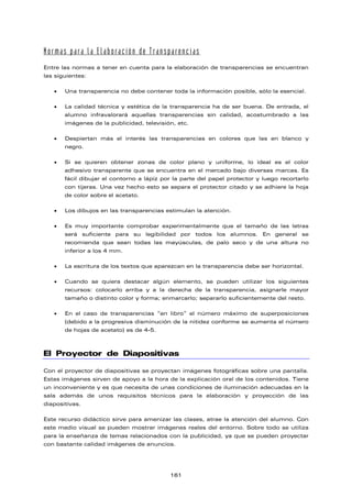 Normas para la Elaboración de Transparencias
Entre las normas a tener en cuenta para la elaboración de transparencias se encuentran
las siguientes:
• Una transparencia no debe contener toda la información posible, sólo la esencial.
• La calidad técnica y estética de la transparencia ha de ser buena. De entrada, el
alumno infravalorará aquellas transparencias sin calidad, acostumbrado a las
imágenes de la publicidad, televisión, etc.
• Despiertan más el interés las transparencias en colores que las en blanco y
negro.
• Si se quieren obtener zonas de color plano y uniforme, lo ideal es el color
adhesivo transparente que se encuentra en el mercado bajo diversas marcas. Es
fácil dibujar el contorno a lápiz por la parte del papel protector y luego recortarlo
con tijeras. Una vez hecho esto se separa el protector citado y se adhiere la hoja
de color sobre el acetato.
• Los dibujos en las transparencias estimulan la atención.
• Es muy importante comprobar experimentalmente que el tamaño de las letras
será suficiente para su legibilidad por todos los alumnos. En general se
recomienda que sean todas las mayúsculas, de palo seco y de una altura no
inferior a los 4 mm.
• La escritura de los textos que aparezcan en la transparencia debe ser horizontal.
• Cuando se quiera destacar algún elemento, se pueden utilizar los siguientes
recursos: colocarlo arriba y a la derecha de la transparencia, asignarle mayor
tamaño o distinto color y forma; enmarcarlo; separarlo suficientemente del resto.
• En el caso de transparencias “en libro” el número máximo de superposiciones
(debido a la progresiva disminución de la nitidez conforme se aumenta el número
de hojas de acetato) es de 4-5.
El Proyector de Diapositivas
Con el proyector de diapositivas se proyectan imágenes fotográficas sobre una pantalla.
Estas imágenes sirven de apoyo a la hora de la explicación oral de los contenidos. Tiene
un inconveniente y es que necesita de unas condiciones de iluminación adecuadas en la
sala además de unos requisitos técnicos para la elaboración y proyección de las
diapositivas.
Este recurso didáctico sirve para amenizar las clases, atrae la atención del alumno. Con
este medio visual se pueden mostrar imágenes reales del entorno. Sobre todo se utiliza
para la enseñanza de temas relacionados con la publicidad, ya que se pueden proyectar
con bastante calidad imágenes de anuncios.
161
 