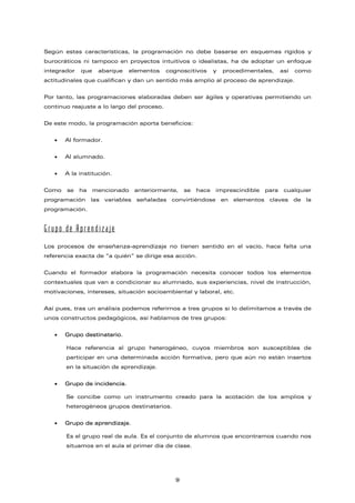 Según estas características, la programación no debe basarse en esquemas rígidos y
burocráticos ni tampoco en proyectos intuitivos o idealistas, ha de adoptar un enfoque
integrador que abarque elementos cognoscitivos y procedimentales, así como
actitudinales que cualifican y dan un sentido más amplio al proceso de aprendizaje.
Por tanto, las programaciones elaboradas deben ser ágiles y operativas permitiendo un
continuo reajuste a lo largo del proceso.
De este modo, la programación aporta beneficios:
• Al formador.
• Al alumnado.
• A la institución.
Como se ha mencionado anteriormente, se hace imprescindible para cualquier
programación las variables señaladas convirtiéndose en elementos claves de la
programación.
Grupo de Aprendizaje
Los procesos de enseñanza-aprendizaje no tienen sentido en el vacío, hace falta una
referencia exacta de “a quién” se dirige esa acción.
Cuando el formador elabora la programación necesita conocer todos los elementos
contextuales que van a condicionar su alumnado, sus experiencias, nivel de instrucción,
motivaciones, intereses, situación socioambiental y laboral, etc.
Así pues, tras un análisis podemos referirnos a tres grupos si lo delimitamos a través de
unos constructos pedagógicos, así hablamos de tres grupos:
• Grupo destinatario.
Hace referencia al grupo heterogéneo, cuyos miembros son susceptibles de
participar en una determinada acción formativa, pero que aún no están insertos
en la situación de aprendizaje.
• Grupo de incidencia.
Se concibe como un instrumento creado para la acotación de los amplios y
heterogéneos grupos destinatarios.
• Grupo de aprendizaje.
Es el grupo real de aula. Es el conjunto de alumnos que encontramos cuando nos
situamos en el aula el primer día de clase.
9
 