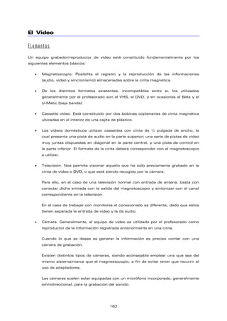 El Vídeo
Elementos
Un equipo grabador/reproductor de vídeo está constituido fundamentalmente por los
siguientes elementos básicos:
• Magnetoscopio. Posibilita el registro y la reproducción de las informaciones
(audio, video y sincronismo) almacenadas sobre la cinta magnética.
• De los distintos formatos existentes, incompatibles entre sí, los utilizados
generalmente por el profesorado son el VHS, el DVD, y en ocasiones el Beta y el
U-Matic (baja banda)
• Cassette vídeo. Está constituido por dos bobinas coplanarias de cinta magnética
ubicadas en el interior de una cajita de plástico.
• Los vídeos domésticos utilizan cassettes con cinta de ½ pulgada de ancho, la
cual presenta una pista de audio en la parte superior; una serie de pistas de video
muy juntas dispuestas en diagonal en la parte central, y una pista de control en
la parte inferior. El formato de la cinta deberá corresponder con el magnetoscopio
a utilizar.
• Televisión. Nos permite visionar aquello que ha sido previamente grabado en la
cinta de video o DVD, o que está siendo recogido por la cámara.
Para ello, en el caso de una televisión normal con entrada de antena, basta con
conectar dicha entrada con la salida del magnetoscopio y sintonizar con el canal
correspondiente en la televisión.
En el caso de trabajar con monitores el conexionado es diferente, dado que estos
tienen separada la entrada de vídeo y la de audio.
• Cámara. Generalmente, el equipo de vídeo es utilizado por el profesorado como
reproductor de la información registrada anteriormente en una cinta.
Cuando lo que se desea es generar la información es preciso contar con una
cámara de grabación.
Existen distintos tipos de cámaras, siendo aconsejable emplear una que sea del
mismo sistema/marca que el magnestocopio, a fin de evitar tener que recurrir al
uso de adaptadores.
Las cámaras suelen estar equipadas con un micrófono incorporado, generalmente
omnidireccional, para la grabación del sonido.
162
 