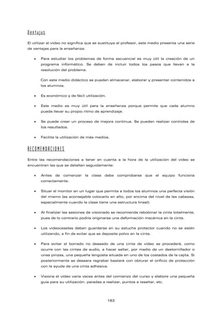 Ventajas
El utilizar el vídeo no significa que se sustituya al profesor, este medio presenta una serie
de ventajas para la enseñanza:
• Para estudiar los problemas de forma secuencial es muy útil la creación de un
programa informático. Se deben de incluir todos los pasos que llevan a la
resolución del problema.
Con este medio didáctico se pueden almacenar, elaborar y presentar contenidos a
los alumnos.
• Es económico y de fácil utilización.
• Este medio es muy útil para la enseñanza porque permite que cada alumno
pueda llevar su propio ritmo de aprendizaje.
• Se puede crear un proceso de mejora continua. Se pueden realizar controles de
los resultados.
• Facilita la utilización de más medios.
RECOMENDACIONES
Entre las recomendaciones a tener en cuenta a la hora de la utilización del video se
encuentran las que se detallan seguidamente:
• Antes de comenzar la clase debe comprobarse que el equipo funciona
correctamente.
• Situar el monitor en un lugar que permita a todos los alumnos una perfecta visión
del mismo (es aconsejable colocarlo en alto, por encima del nivel de las cabezas,
especialmente cuando la clase tiene una estructura lineal).
• Al finalizar las sesiones de visionado se recomienda rebobinar la cinta totalmente,
pues de lo contrario podría originarse una deformación mecánica en la cinta.
• Los videocasetes deben guardarse en su estuche protector cuando no se estén
utilizando, a fin de evitar que se deposite polvo en la cinta.
• Para evitar el borrado no deseado de una cinta de vídeo se procederá, como
ocurre con las cintas de audio, a hacer saltar, por medio de un destornillador o
unas pinzas, una pequeña lengüeta situada en uno de los costados de la cajita. Si
posteriormente se deseara regrabar bastará con obturar el orificio de protección
con la ayuda de una cinta adhesiva.
• Visione el vídeo varia veces antes del comienzo del curso y elabore una pequeña
guía para su utilización: paradas a realizar, puntos a resaltar, etc.
163
 