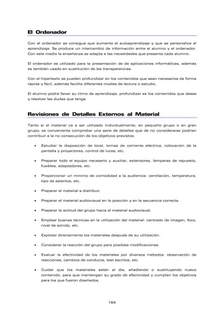 El Ordenador
Con el ordenador se consigue que aumente el autoaprendizaje y que se personalice el
aprendizaje. Se produce un intercambio de información entre el alumno y el ordenador.
Con este medio la enseñanza se adapta a las necesidades que presenta cada alumno.
El ordenador es utilizado para la presentación de de aplicaciones informáticas, además
es también usado en sustitución de las transparencias.
Con el hipertexto se pueden profundizar en los contenidos que sean necesarios de forma
rápida y fácil, además facilita diferentes niveles de lectura o estudio.
El alumno podrá llevar su ritmo de aprendizaje, profundizar es los contenidos que desee
y resolver las dudas que tenga.
Revisiones de Detalles Externos al Material
Tanto si el material va a ser utilizado individualmente, en pequeño grupo o en gran
grupo, es conveniente comprobar una serie de detalles que de no considerarse podrían
contribuir a la no consecución de los objetivos previstos:
• Estudiar la disposición de local, tomas de corriente eléctrica, colocación de la
pantalla y proyectores, control de luces, etc.
• Preparar todo el equipo necesario y auxiliar, extensores, lámparas de repuesto,
fusibles, adaptadores, etc.
• Proporcionar un mínimo de comodidad a la audiencia: ventilación, temperatura,
tipo de asientos, etc.
• Preparar el material a distribuir.
• Preparar el material audiovisual en la posición y en la secuencia correcta.
• Preparar la actitud del grupo hacia el material audiovisual.
• Emplear buenas técnicas en la utilización del material: centrado de imagen, foco,
nivel de sonido, etc.
• Explotar directamente los materiales después de su utilización.
• Considerar la reacción del grupo para posibles modificaciones.
• Evaluar la efectividad de los materiales por diversos métodos: observación de
reacciones, cambios de conducta, test escritos, etc.
• Cuidar que los materiales estén al día, añadiendo o sustituyendo nuevo
contenido, para que mantengan su grado de efectividad y cumplan los objetivos
para los que fueron diseñados.
164
 