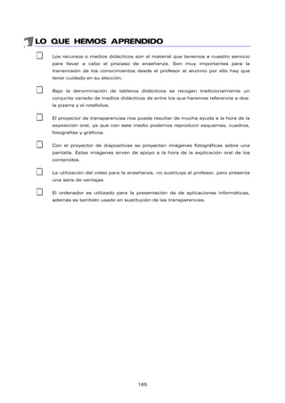 LO QUE HEMOS APRENDIDO
‡ Los recursos o medios didácticos son el material que tenemos a nuestro servicio
para llevar a cabo el proceso de enseñanza. Son muy importantes para la
transmisión de los conocimientos desde el profesor al alumno por ello hay que
tener cuidado en su elección.
‡ Bajo la denominación de tableros didácticos se recogen tradicionalmente un
conjunto variado de medios didácticos de entre los que haremos referencia a dos:
la pizarra y el rotafolios.
‡ El proyector de transparencias nos puede resultar de mucha ayuda a la hora de la
exposición oral, ya que con este medio podemos reproducir esquemas, cuadros,
fotografías y gráficos.
‡ Con el proyector de diapositivas se proyectan imágenes fotográficas sobre una
pantalla. Estas imágenes sirven de apoyo a la hora de la explicación oral de los
contenidos.
‡ La utilización del vídeo para la enseñanza, no sustituye al profesor, pero presenta
una serie de ventajas.
‡ El ordenador es utilizado para la presentación de de aplicaciones informáticas,
además es también usado en sustitución de las transparencias.
165
 