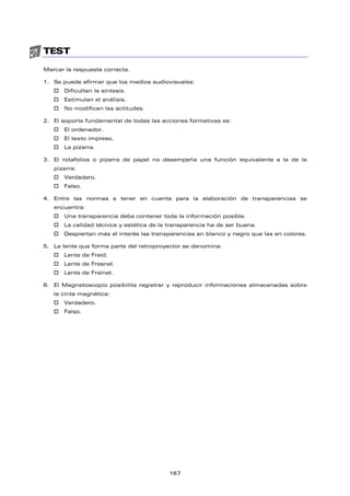 TEST
Marcar la respuesta correcta.
1. Se puede afirmar que los medios audiovisuales:
† Dificultan la síntesis.
† Estimulan el análisis.
† No modifican las actitudes.
2. El soporte fundamental de todas las acciones formativas es:
† El ordenador.
† El texto impreso.
† La pizarra.
3. El rotafolios o pizarra de papel no desempeña una función equivalente a la de la
pizarra:
† Verdadero.
† Falso.
4. Entre las normas a tener en cuenta para la elaboración de transparencias se
encuentra:
† Una transparencia debe contener toda la información posible.
† La calidad técnica y estética de la transparencia ha de ser buena.
† Despiertan más el interés las transparencias en blanco y negro que las en colores.
5. La lente que forma parte del retroproyector se denomina:
† Lente de Freíd.
† Lente de Fresnel.
† Lente de Freinet.
6. El Magnetoscopio posibilita registrar y reproducir informaciones almacenadas sobre
la cinta magnética:
† Verdadero.
† Falso.
167
 